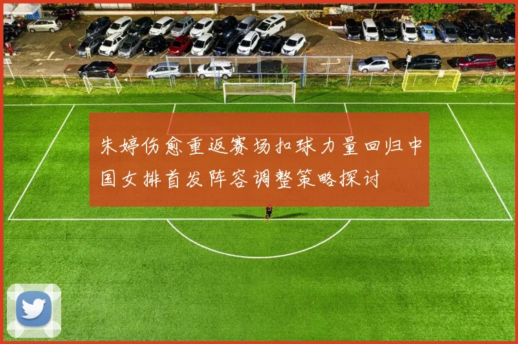 朱婷伤愈重返赛场扣球力量回归中国女排首发阵容调整策略探讨