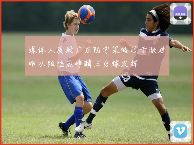 媒体人质疑广东防守策略过于激进难以阻挡庞峥麟三分球发挥
