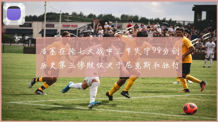 活塞在抢七大战中三节失守99分创历史第三惨败仅次于尼克斯和独行侠