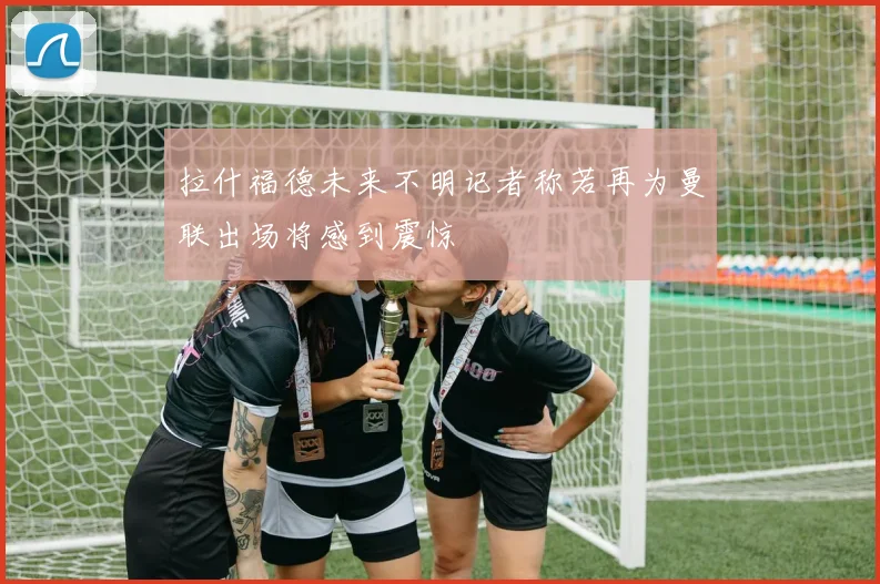 拉什福德未来不明记者称若再为曼联出场将感到震惊