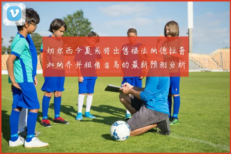 切尔西今夏或将出售福法纳德拉普加纳乔并租借吉乌的最新预测分析