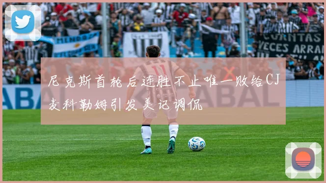 尼克斯首轮后连胜不止唯一败给CJ麦科勒姆引发美记调侃