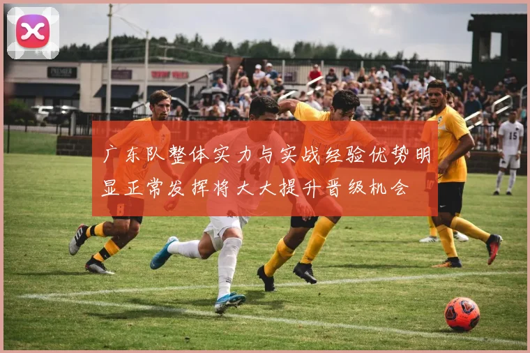 广东队整体实力与实战经验优势明显正常发挥将大大提升晋级机会