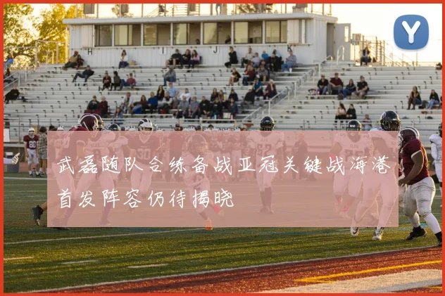 武磊随队合练备战亚冠关键战海港首发阵容仍待揭晓