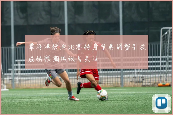覃海洋短池比赛转身节奏调整引发成绩预期热议与关注