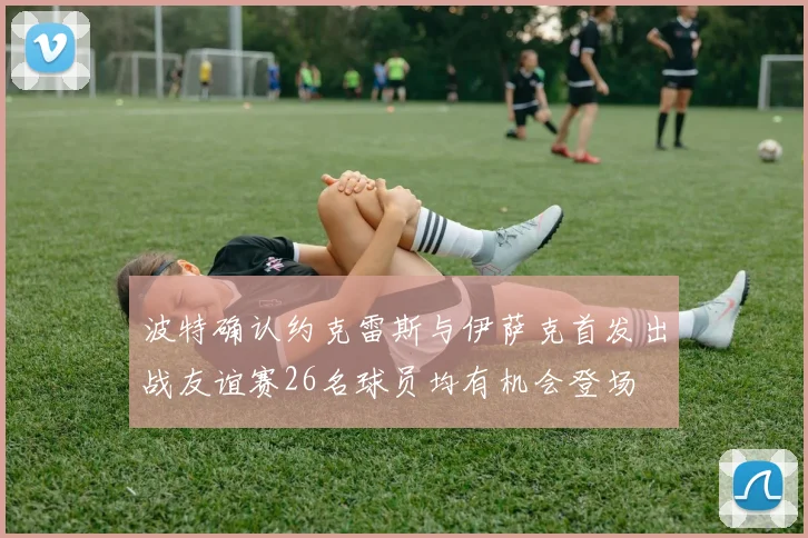 波特确认约克雷斯与伊萨克首发出战友谊赛26名球员均有机会登场