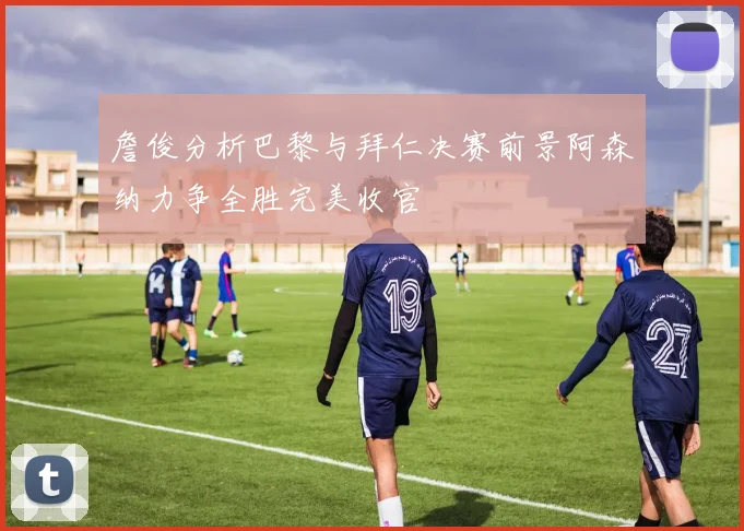 詹俊分析巴黎与拜仁决赛前景阿森纳力争全胜完美收官