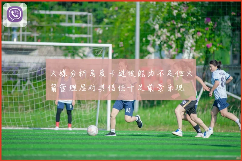 火媒分析乌度卡进攻能力不足但火箭管理层对其信任十足前景乐观