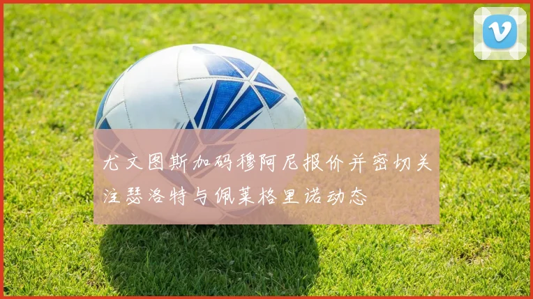 尤文图斯加码穆阿尼报价并密切关注瑟洛特与佩莱格里诺动态