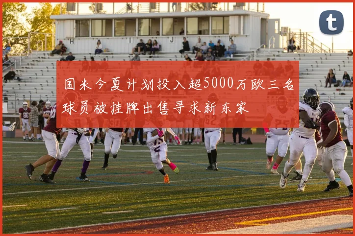 国米今夏计划投入超5000万欧三名球员被挂牌出售寻求新东家