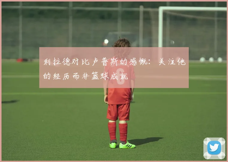 利拉德对比卢普斯的感慨：关注他的经历而非篮球成就