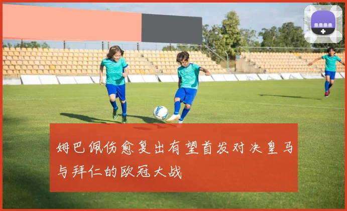 姆巴佩伤愈复出有望首发对决皇马与拜仁的欧冠大战