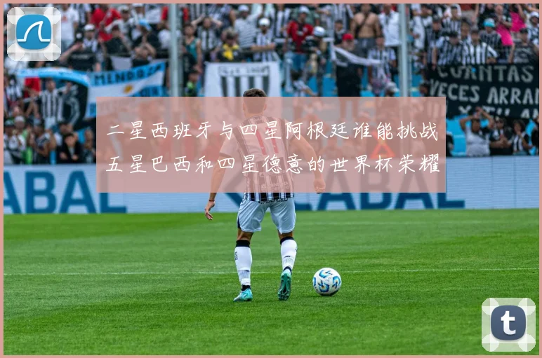 二星西班牙与四星阿根廷谁能挑战五星巴西和四星德意的世界杯荣耀