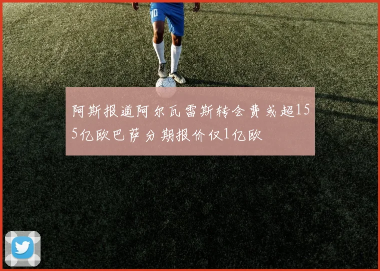 阿斯报道阿尔瓦雷斯转会费或超155亿欧巴萨分期报价仅1亿欧
