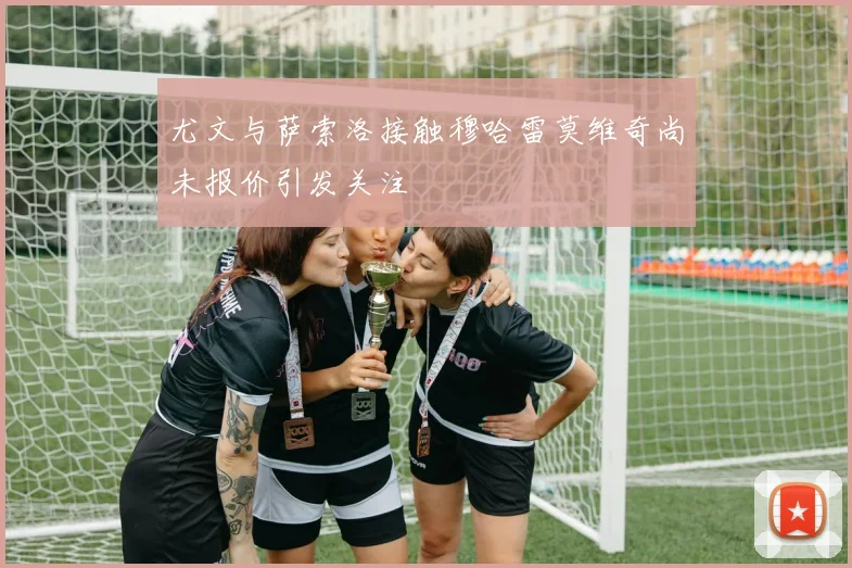 尤文与萨索洛接触穆哈雷莫维奇尚未报价引发关注