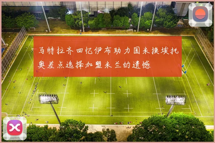 马特拉齐回忆伊布助力国米换埃托奥差点选择加盟米兰的遗憾
