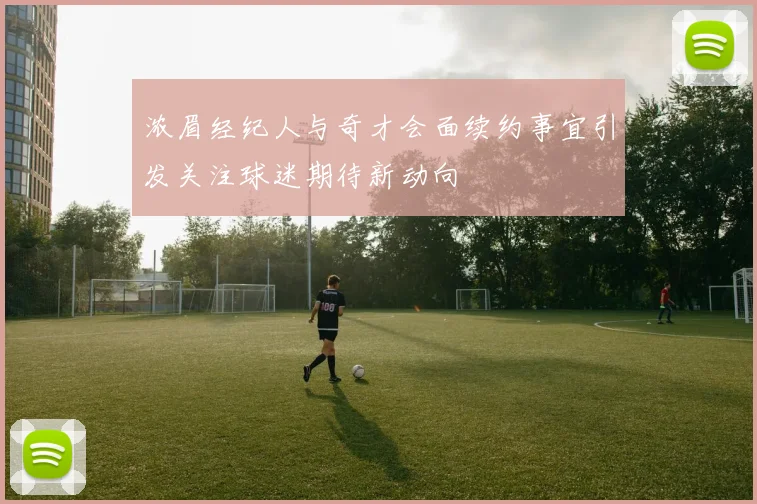 浓眉经纪人与奇才会面续约事宜引发关注球迷期待新动向