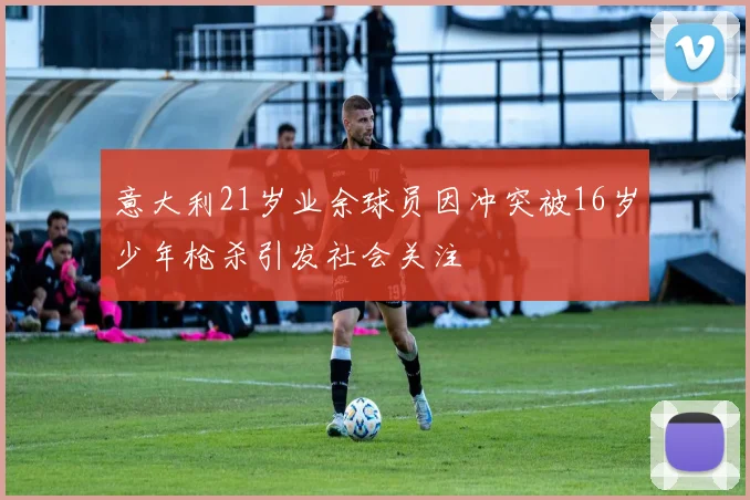 意大利21岁业余球员因冲突被16岁少年枪杀引发社会关注