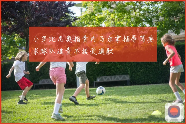 小罗比尼奥指责内马尔掌掴辱骂要求球队追责不接受道歉