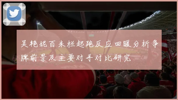 吴艳妮百米栏起跑反应回暖分析争牌前景及主要对手对比研究