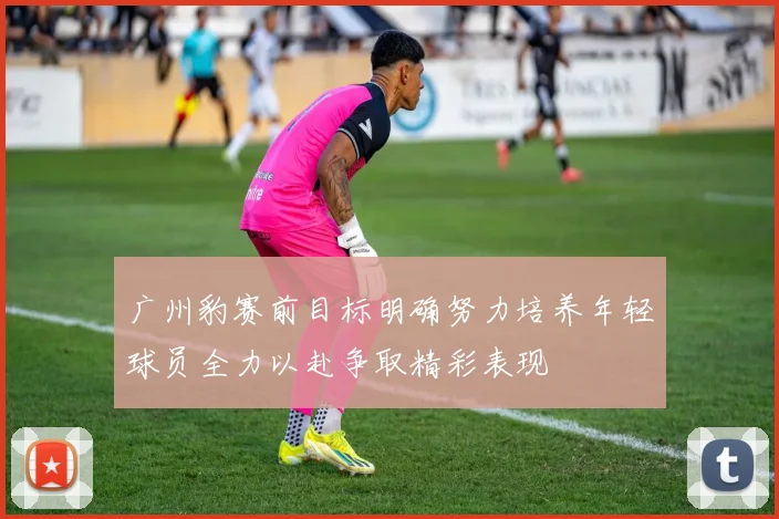 广州豹赛前目标明确努力培养年轻球员全力以赴争取精彩表现