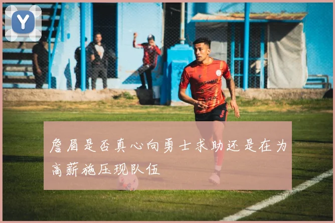 詹眉是否真心向勇士求助还是在为高薪施压现队伍