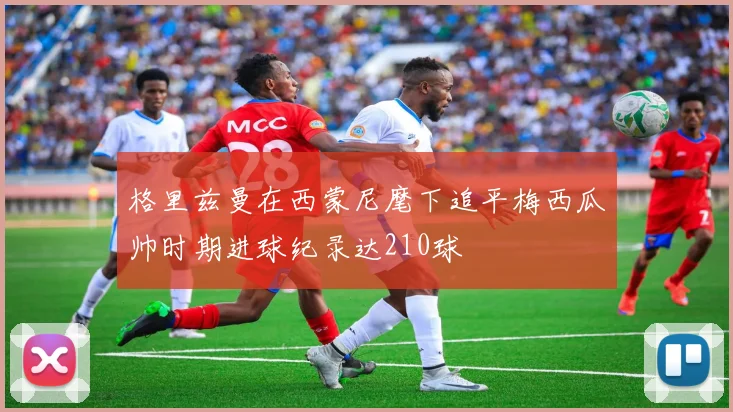 格里兹曼在西蒙尼麾下追平梅西瓜帅时期进球纪录达210球