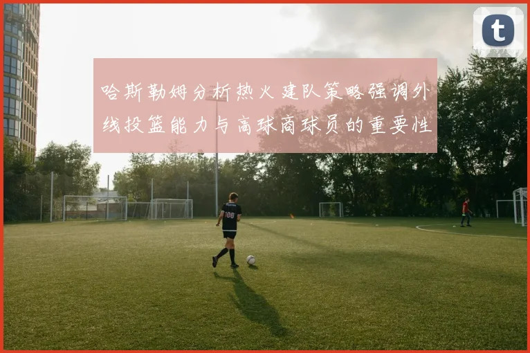 哈斯勒姆分析热火建队策略强调外线投篮能力与高球商球员的重要性
