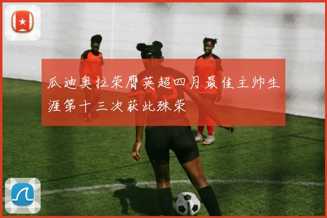 瓜迪奥拉荣膺英超四月最佳主帅生涯第十三次获此殊荣