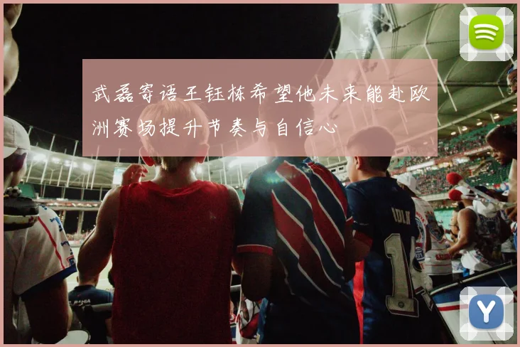 武磊寄语王钰栋希望他未来能赴欧洲赛场提升节奏与自信心