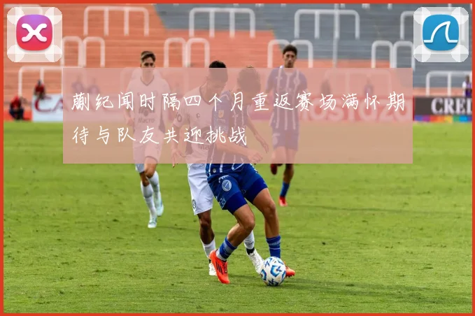 蒯纪闻时隔四个月重返赛场满怀期待与队友共迎挑战