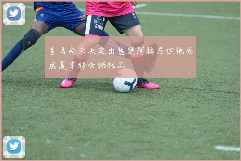 皇马尚未决定出售楚阿梅尼但他或成夏季转会牺牲品
