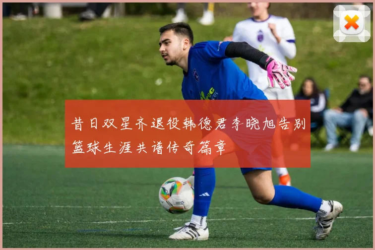 昔日双星齐退役韩德君李晓旭告别篮球生涯共谱传奇篇章